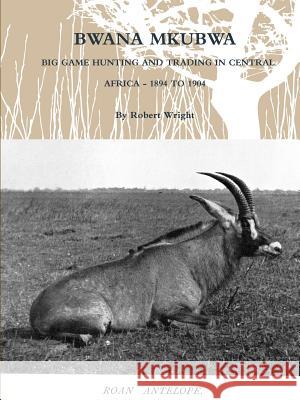 Bwana Mkubwa - Big Game Hunting and Trading in Central Africa 1894 to 1904 Robert Wright 9781105967795 Lulu.com - książka