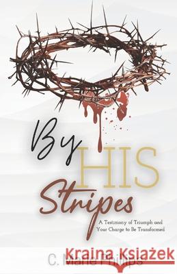 By His Stripes: A Testimony of Triumph and Your Charge to Be Transformed C. Marie Phillips 9781717080691 Createspace Independent Publishing Platform - książka