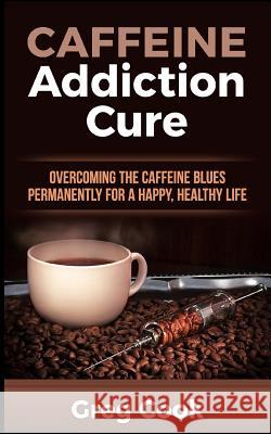 Caffeine Addiction Cure: Overcoming the Caffeine Blues Permanently for a Happy, Healthy Life Greg Cook 9781511484183 Createspace Independent Publishing Platform - książka