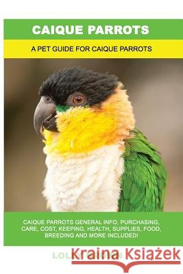 Caique Parrots: Caique Parrots General Info, Purchasing, Care, Cost, Keeping, Health, Supplies, Food, Breeding and More Included! A Pe Brown, Lolly 9781946286901 Pack & Post Plus, LLC - książka