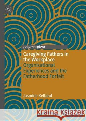 Caregiving Fathers in the Workplace: Organisational Experiences and the Fatherhood Forfeit Jasmine Kelland 9783030979706 Palgrave MacMillan - książka