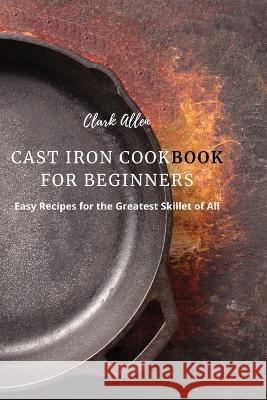 Cast Iron Cookbook for Beginners: Easy Recipes for the Greatest Skillet of All Clark Allen 9781803618937 Clark Allen - książka