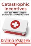 Catastrophic Incentives: Why Our Approaches to Disasters Keep Falling Short Ellen Carlin 9780231204231 Columbia University Press