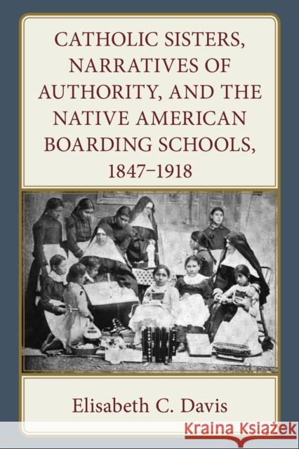 Catholic Sisters, Narratives of Authority, and the Native American Boarding Schools, 1847-1918 Elisabeth C. Davis 9781666952520 Lexington Books - książka