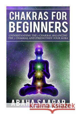 Chakras For Beginners: Understanding The Seven Chakras, Balancing The Seven Chakras, and Strengthen Your Aura Abaha Saagar 9781502773722 Createspace Independent Publishing Platform - książka