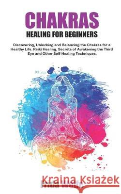 Chakras Healing For Beginners: Discovering, Unlocking and Balancing the Chakras for a Healthy Life. Reiki Healing, Secrets of Awakening the Third Eye Frida Wolfe 9781688031746 Independently Published - książka