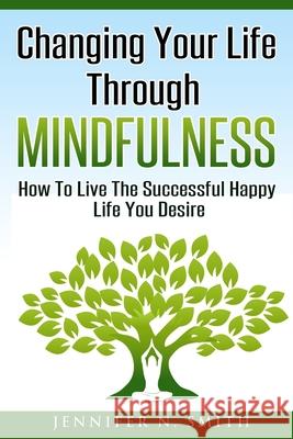 Changing Your Life Through Mindfulness: How To Live The Successful Happy Life You Desire Smith, Jennifer N. 9781539703358 Createspace Independent Publishing Platform - książka