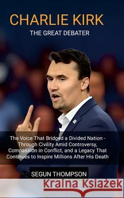 Charlie Kirk: The Great Debater: The Voice That Bridged a Divided Nation-Through Civility amid Controversy, Compassion in Conflict, and a Legacy That Segun Thompson 9781257047956 Lulu.com - książka