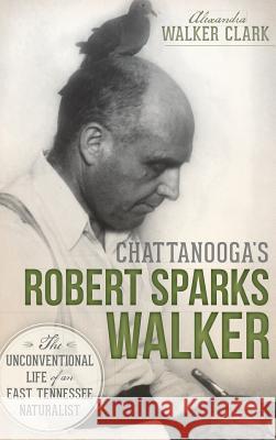 Chattanooga's Robert Sparks Walker: The Unconventional Life of an East Tennessee Naturalist Alexandra Walker Clark 9781540221902 History Press Library Editions - książka