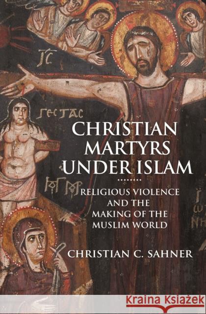 Christian Martyrs Under Islam: Religious Violence and the Making of the Muslim World Christian C. Sahner 9780691203133 Princeton University Press - książka