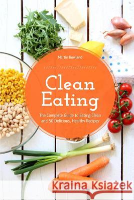 Clean Eating: The Complete Guide to Eating Clean and 50 Delicious, Healthy Recipes Martin Rowland 9781540648402 Createspace Independent Publishing Platform - książka