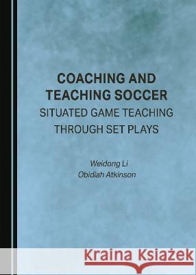 Coaching and Teaching Soccer: Situated Game Teaching through Set Plays Weidong Li Obidiah Atkinson  9781527593695 Cambridge Scholars Publishing - książka
