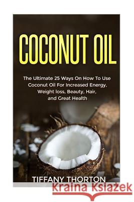 Coconut Oil: The Best 25 Ways On How To Use Coconut Oil Thorton, Tiffany 9781533277091 Createspace Independent Publishing Platform - książka