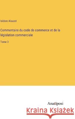 Commentaire du code de commerce et de la legislation commerciale: Tome 3 Isidore Alauzet   9783382204594 Anatiposi Verlag - książka