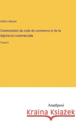 Commentaire du code de commerce et de la legislation commerciale: Tome 4 Isidore Alauzet   9783382204570 Anatiposi Verlag - książka