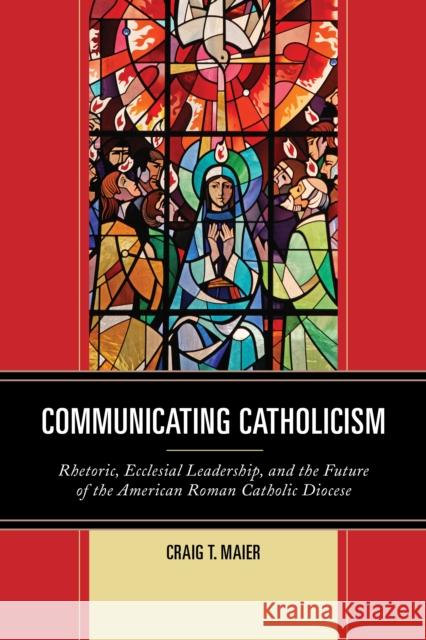 Communicating Catholicism: Rhetoric, Ecclesial Leadership, and the Future of the American Roman Catholic Diocese Craig T. Maier 9781611479614 Fairleigh Dickinson University Press - książka