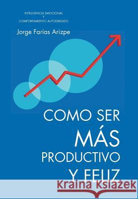 Como Ser Mas Productivo y Feliz: Inteligencia Emocional y Comportamiento Autodirigido Farias Arizpe, Jorge 9781466947771 Trafford Publishing - książka