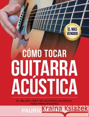 Cómo Tocar Guitarra Acústica: El Mejor Libro De Guitarra Acústica Para Principiantes Mather, Pauric 9781546502326 Createspace Independent Publishing Platform - książka