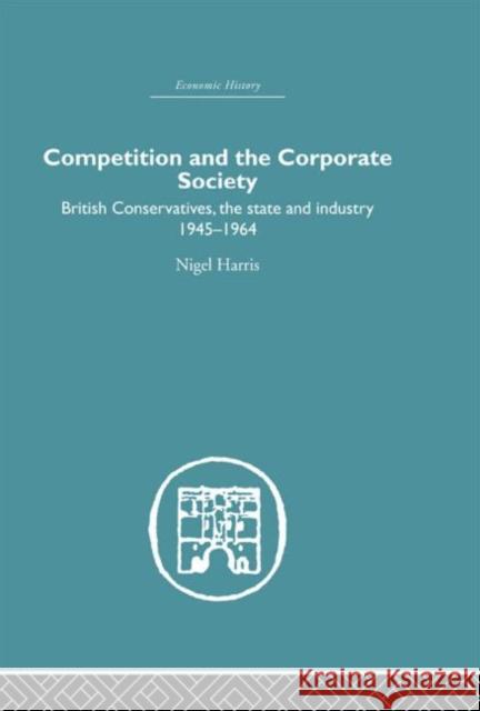 Competition and the Corporate Society : British Conservatives, the state and Industry 1945-1964 Nigel Harris 9780415379731 Routledge - książka