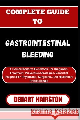 Complete Guide to Gastrointestinal Bleeding: A Comprehensive Handbook For Diagnosis, Treatment, Prevention Strategies, Essential Insights For Physicians, Surgeons, And Healthcare Professionals Dehart Hairston 9798326684929 Independently Published - książka