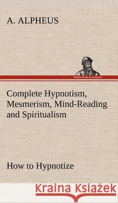 Complete Hypnotism, Mesmerism, Mind-Reading and Spiritualism How to Hypnotize: Being an Exhaustive and Practical System of Method, Application, and Use A Alpheus 9783849194529 Tredition Classics - książka