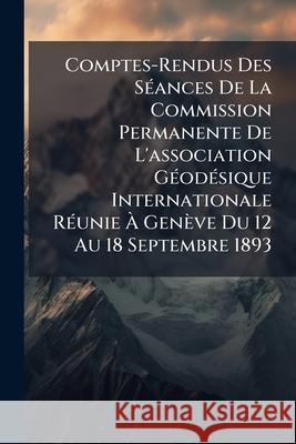Comptes-Rendus Des Séances de la Commission Permanente de l'Association Géodésique Internationale Réunie À Genève Du 12 Au 18 Septembre 1893 Anonymous 9781144466792  - książka
