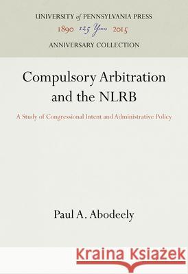 Compulsory Arbitration and the Nlrb: A Study of Congressional Intent and Administrative Policy Paul A. Abodeely 9781512821765 University of Pennsylvania Press Anniversary - książka