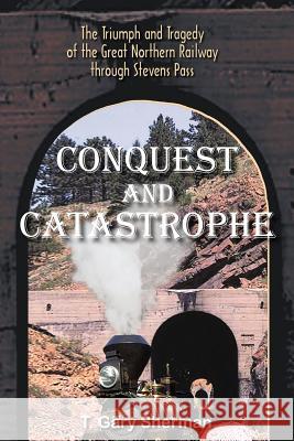 Conquest and Catastrophe: The Triumph and Tragedy of the Great Northern Railway Through Stevens Pass Sherman, T. Gary 9781418495756 Authorhouse - książka