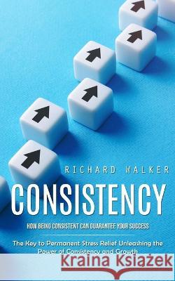 Consistency: How Being Consistent Can Guarantee Your Success (The Key to Permanent Stress Relief Unleashing the Power of Consistency and Growth) Richard Walker   9781777066345 Ryan Princeton - książka