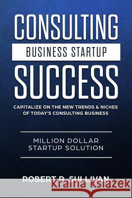 Consulting Business Startup Success: Capitalize on the New Trends & Niches of Today's Consulting Business - Million Dollar Startup Solution Robert R. Sullivan 9781981829743 Createspace Independent Publishing Platform - książka