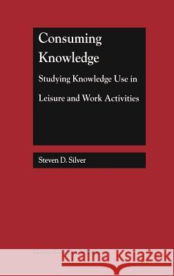 Consuming Knowledge: Studying Knowledge Use in Leisure and Work Activities Steven D. Silver 9780792386896 Kluwer Academic Publishers - książka