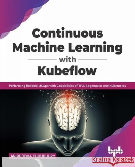 Continuous Machine Learning with Kubeflow: Performing Reliable MLOps with Capabilities of TFX, Sagemaker and Kubernetes (English Edition) Aniruddha Choudhury 9789389898507 Bpb Publications - książka