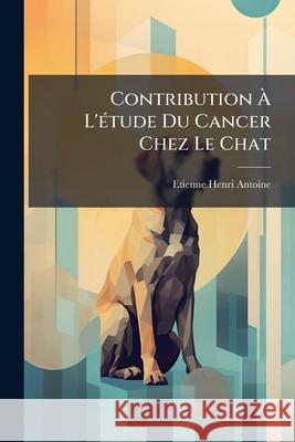 Contribution À L'étude Du Cancer Chez Le Chat Antoine, Etienne-Henri 9781144341648  - książka