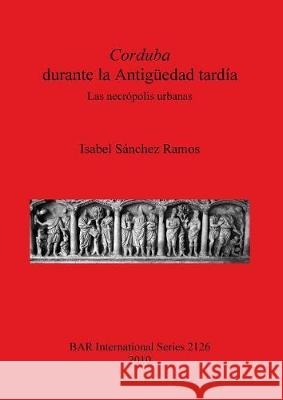 Corduba durante la Antigüedad tardía: Las necrópolis urbanas Sánchez Ramos, Isabel 9781407306674 British Archaeological Reports - książka