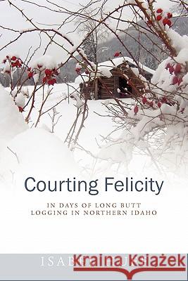 Courting Felicity: In Days of Long Butt Logging in Northern Idaho Huff, Isabel 9781432772253 Outskirts Press - książka