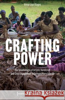 Crafting Power: The Situatedness of Artistic Handicraft and Civic Engagement in Contemporary Uganda Anna-Lisa Klages 9783837678789 Transcript Publishing - książka