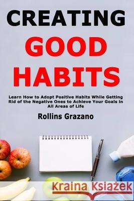 Creating Good Habits: Learn How to Adopt Positive Habits While Getting Rid of the Negative Ones to Achieve Your Goals in All Areas of Life Rollins Grazano 9781658256490 Independently Published - książka