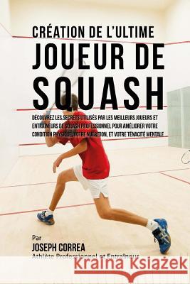 Creation de l'Ultime Joueur de Squash: Decouvrez les secrets utilises par les meilleurs joueurs et entraineurs de squash professionnel pour ameliorer Correa (Athlete Professionnel Et Entrain 9781517076702 Createspace - książka