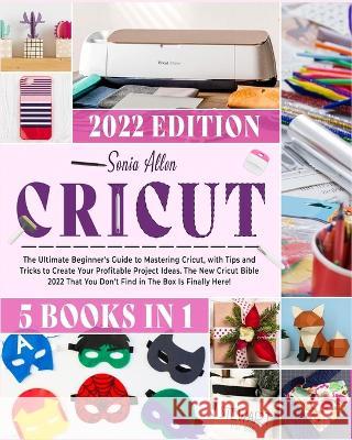 Cricut 5 in 1: The Ultimate Beginner's Guide to Mastering Cricut, with Tips and Tricks to Create Your Profitable Project Ideas. The New Cricut Bible 2022 That You Don't Find in The Box Is Finally Here Sonia Allen 9781803064239 Sonia Allen - książka