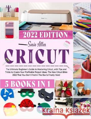 Cricut 5 in 1: The Ultimate Beginner's Guide to Mastering Cricut, with Tips and Tricks to Create Your Profitable Project Ideas. The New Cricut Bible 2022 That You Don't Find in The Box Is Finally Here Sonia Allen 9781803064246 Sonia Allen - książka