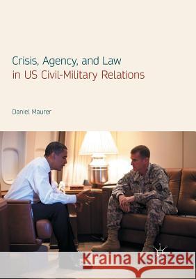 Crisis, Agency, and Law in Us Civil-Military Relations Maurer, Daniel 9783319851747 Palgrave Macmillan - książka