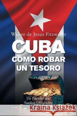 Cuba, Como Robar Un Tesoro: Un Paraíso Con Sueños Olvidados Fitzwater, Walter De Jesus 9781669821076 Xlibris Us - książka