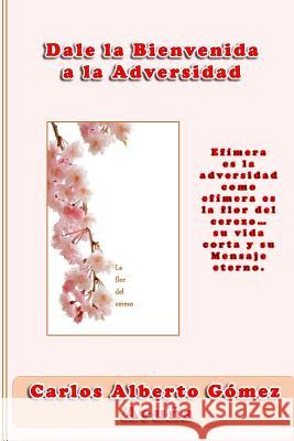 Dale la bienvenida a la adversidad: Efímera es la adversidad como efímera es la flor del cerezo, su vida corta y su mensaje eterno Gomez Acuna, Carlos Alberto 9781544049205 Createspace Independent Publishing Platform - książka