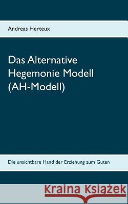 Das Alternative Hegemonie Modell (AH-Modell): Die unsichtbare Hand der Erziehung zum Guten Andreas Herteux 9783981900644 Erich Von Werner Verlag - książka