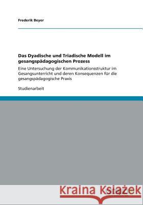 Das Dyadische und Triadische Modell im gesangspädagogischen Prozess: Eine Untersuchung der Kommunikationsstruktur im Gesangsunterricht und deren Konse Beyer, Frederik 9783656159322 Grin Verlag - książka