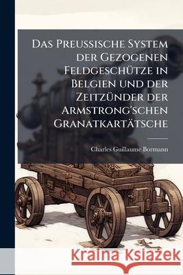 Das Preussische System Der Gezogenen Feldgeschutze in Belgien Und Der Zeitzunder Der Armstrong'schen Granatkartatsche Charles Gui Bormann 9781148780856  - książka
