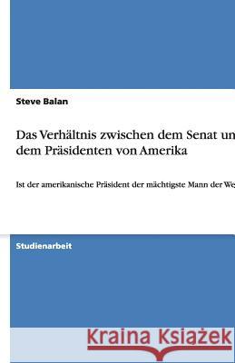 Das Verhältnis zwischen dem Senat und dem Präsidenten von Amerika : Ist der amerikanische Präsident der mächtigste Mann der Welt? Balan, Steve   9783638752787 GRIN Verlag - książka