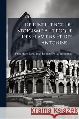 de l'Influence Du Stoicisme À l'Époque Des Flaviens Et Des Antonins. ... Felix Marie Louis Jean Robiou De La Tr 9781148743882  - książka