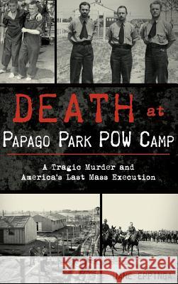 Death at Papago Park POW Camp: A Tragic Murder and America's Last Mass Execution Jane Eppinga 9781540216595 History Press Library Editions - książka