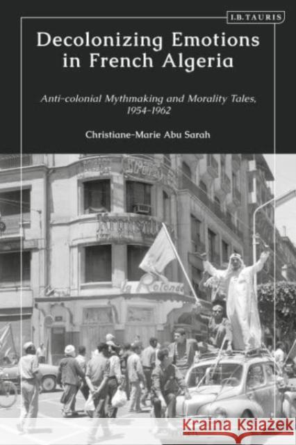 Decolonizing Emotions in French Algeria: Anti-Colonial Mythmaking and Morality Tales, 1954-1962 Christiane-Marie Abu Sarah 9780755652891 I. B. Tauris & Company - książka